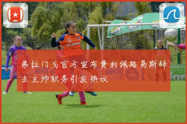 弗拉门戈官方宣布费利佩路易斯辞去主帅职务引发热议