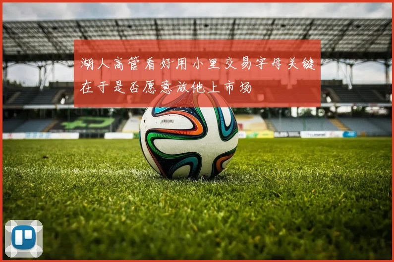 湖人高管看好用小里交易字母关键在于是否愿意放他上市场