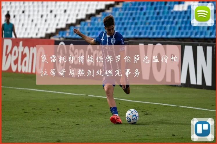 莫雷托即将接任佛罗伦萨总监待帕拉蒂奇与热刺处理完事务