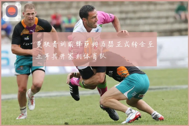 曼联青训前锋萨姆马瑟正式转会至土耳其开塞利体育队