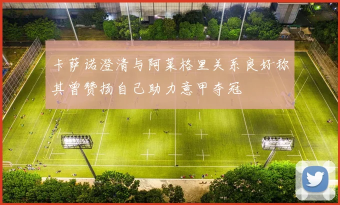 卡萨诺澄清与阿莱格里关系良好称其曾赞扬自己助力意甲夺冠