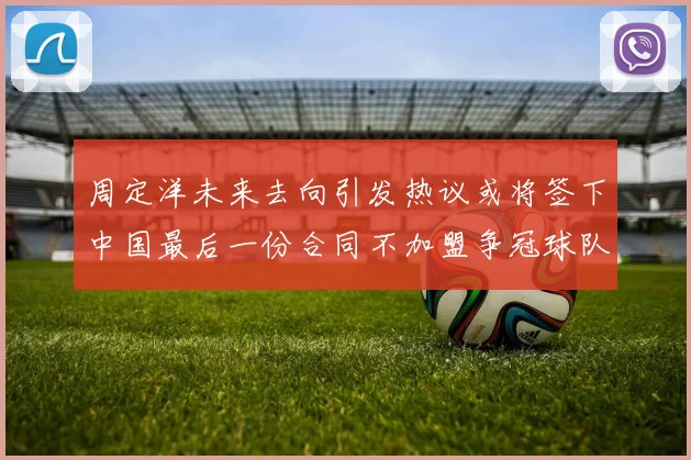 周定洋未来去向引发热议或将签下中国最后一份合同不加盟争冠球队