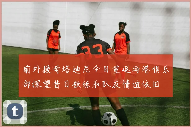 前外援奇塔迪尼今日重返海港俱乐部探望昔日教练和队友情谊依旧