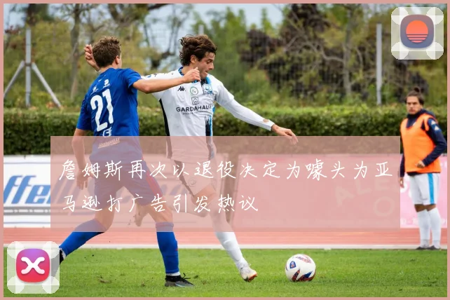 詹姆斯再次以退役决定为噱头为亚马逊打广告引发热议