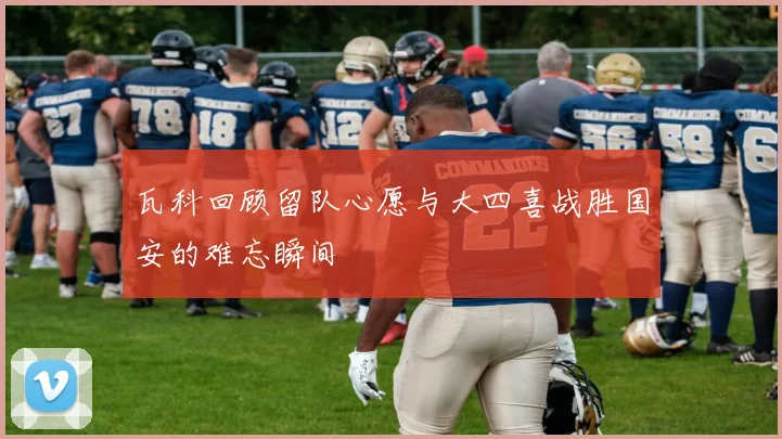 瓦科回顾留队心愿与大四喜战胜国安的难忘瞬间