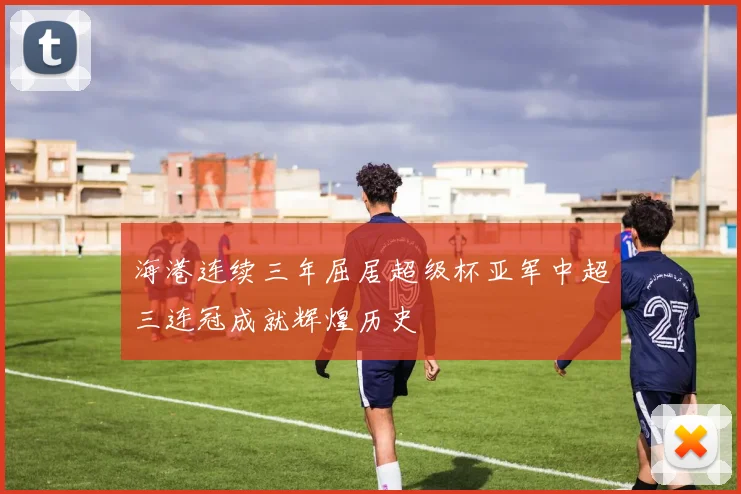 海港连续三年屈居超级杯亚军中超三连冠成就辉煌历史