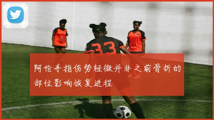 阿伦手指伤势轻微并非之前骨折的部位影响恢复进程
