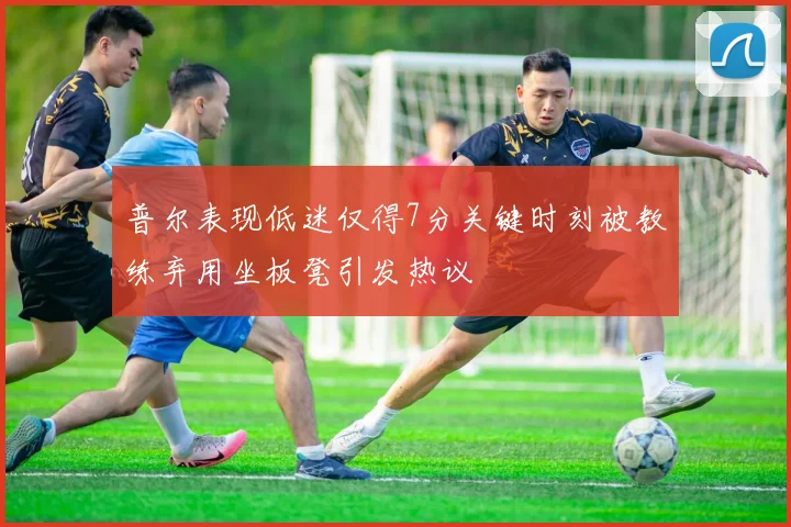 普尔表现低迷仅得7分关键时刻被教练弃用坐板凳引发热议