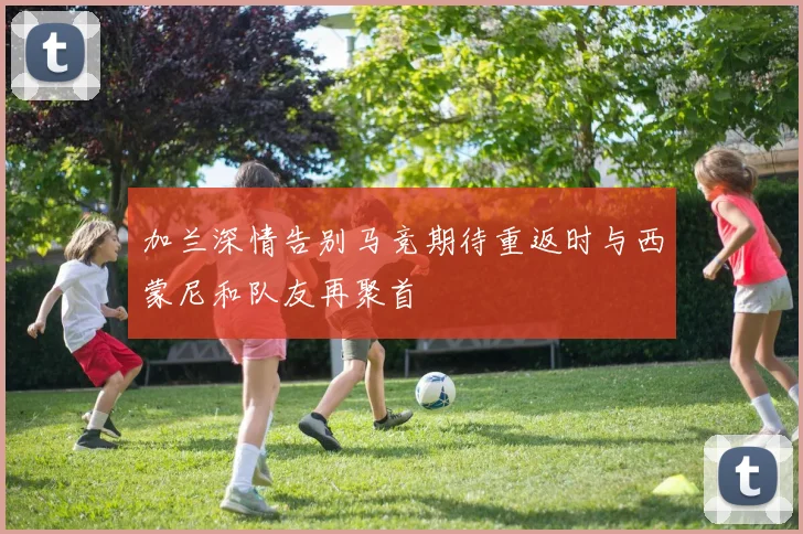 加兰深情告别马竞期待重返时与西蒙尼和队友再聚首