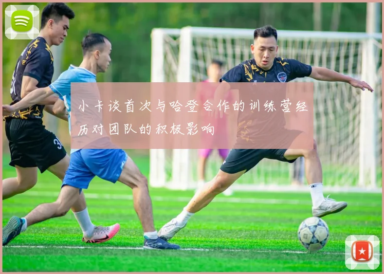 小卡谈首次与哈登合作的训练营经历对团队的积极影响