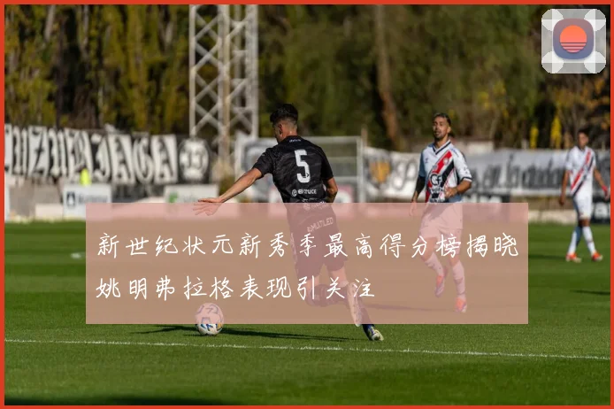 新世纪状元新秀季最高得分榜揭晓姚明弗拉格表现引关注