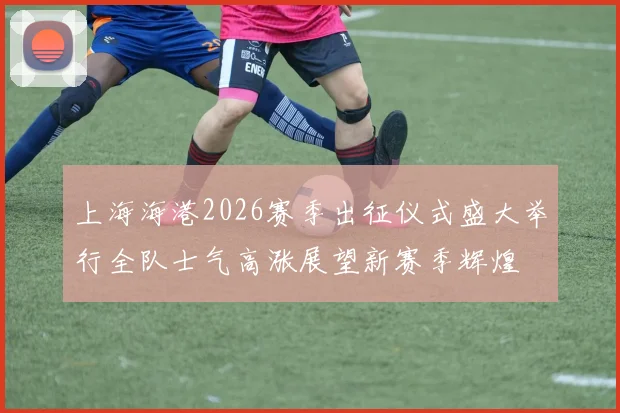 上海海港2026赛季出征仪式盛大举行全队士气高涨展望新赛季辉煌