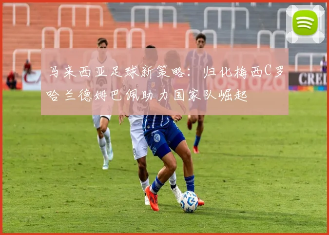 马来西亚足球新策略：归化梅西C罗哈兰德姆巴佩助力国家队崛起