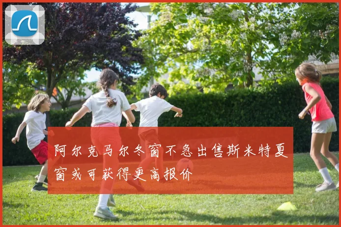 阿尔克马尔冬窗不急出售斯米特夏窗或可获得更高报价