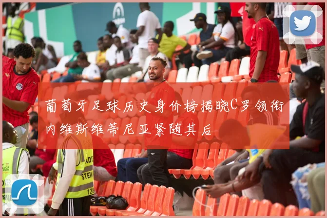 葡萄牙足球历史身价榜揭晓C罗领衔内维斯维蒂尼亚紧随其后