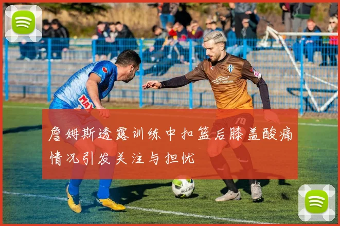 詹姆斯透露训练中扣篮后膝盖酸痛情况引发关注与担忧