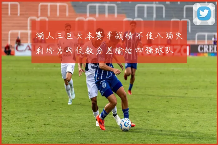 湖人三巨头本赛季战绩不佳八场失利均为两位数分差输给四强球队
