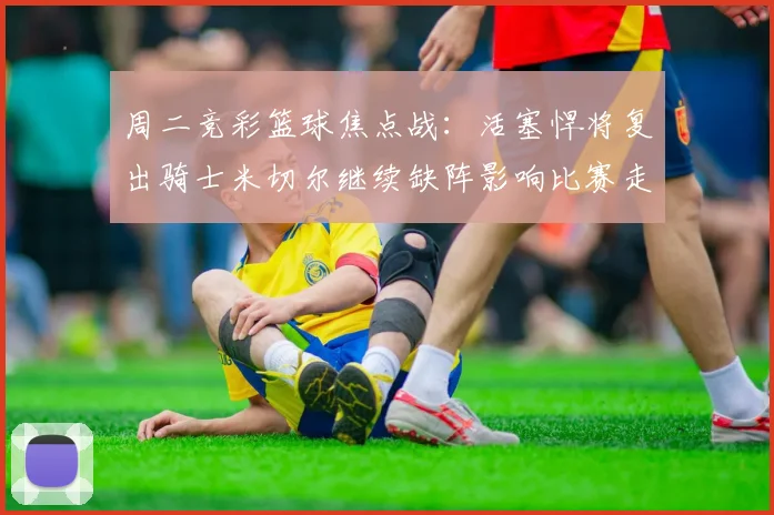 周二竞彩篮球焦点战：活塞悍将复出骑士米切尔继续缺阵影响比赛走势