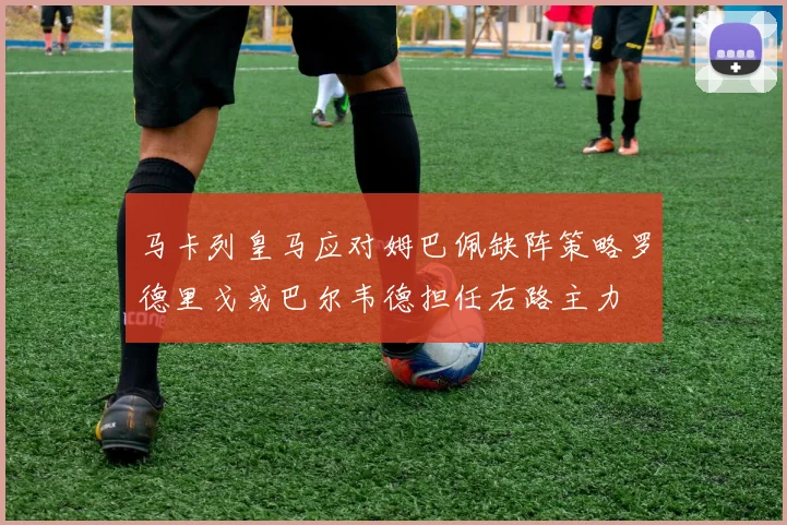 马卡列皇马应对姆巴佩缺阵策略罗德里戈或巴尔韦德担任右路主力
