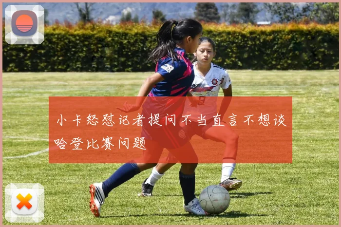 小卡怒怼记者提问不当直言不想谈哈登比赛问题
