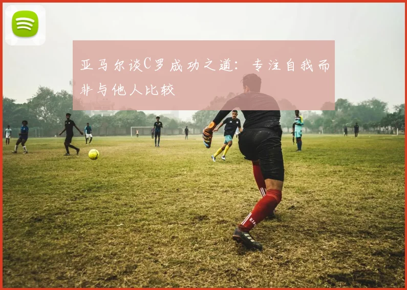 亚马尔谈C罗成功之道：专注自我而非与他人比较