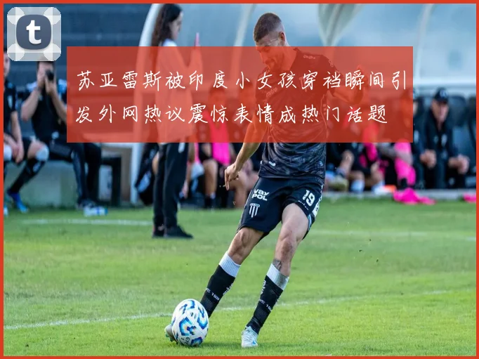 苏亚雷斯被印度小女孩穿裆瞬间引发外网热议震惊表情成热门话题