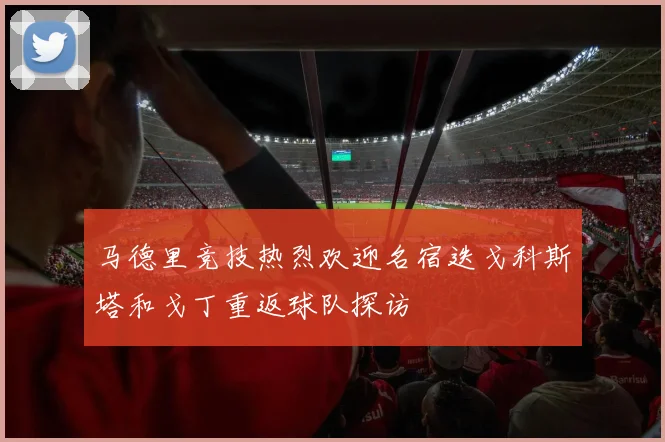 马德里竞技热烈欢迎名宿迭戈科斯塔和戈丁重返球队探访