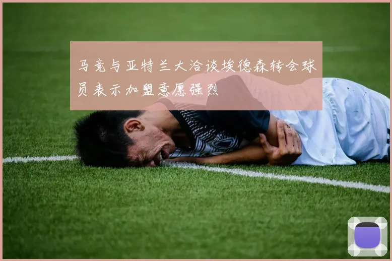 马竞与亚特兰大洽谈埃德森转会球员表示加盟意愿强烈