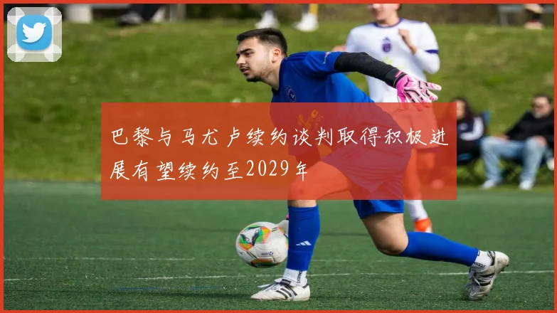 巴黎与马尤卢续约谈判取得积极进展有望续约至2029年