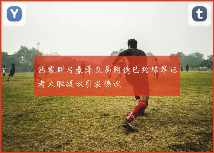 西蒙斯与豪泽交易阿德巴约绿军记者大胆提议引发热议
