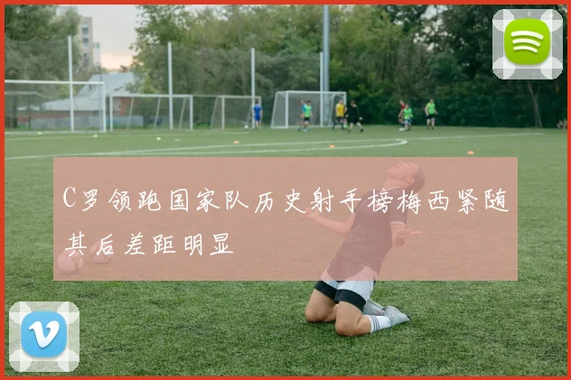C罗领跑国家队历史射手榜梅西紧随其后差距明显